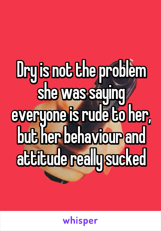 Dry is not the problem she was saying everyone is rude to her, but her behaviour and attitude really sucked