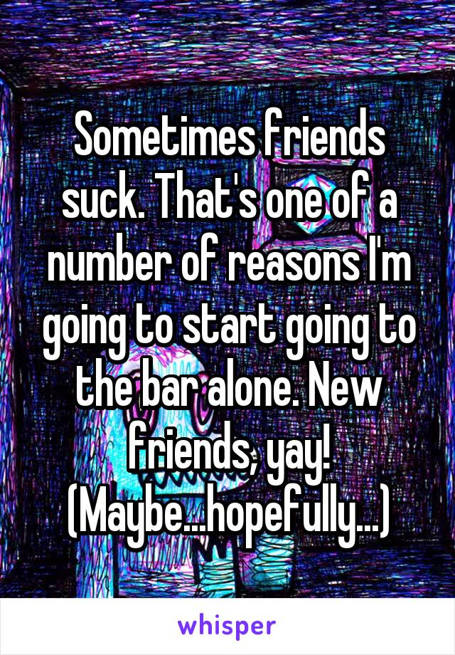 Sometimes friends suck. That's one of a number of reasons I'm going to start going to the bar alone. New friends, yay! (Maybe...hopefully...)