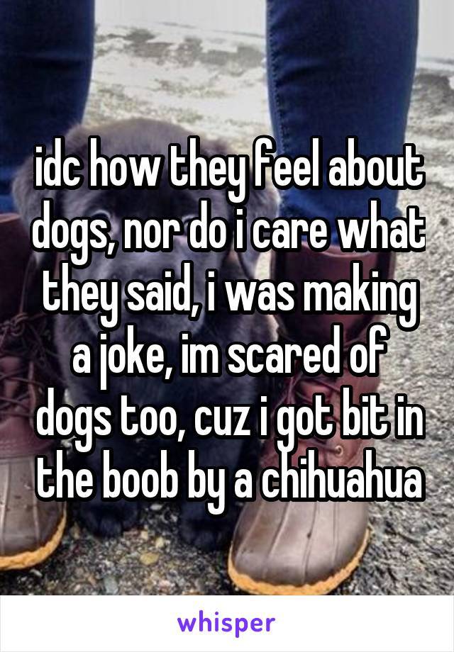 idc how they feel about dogs, nor do i care what they said, i was making a joke, im scared of dogs too, cuz i got bit in the boob by a chihuahua