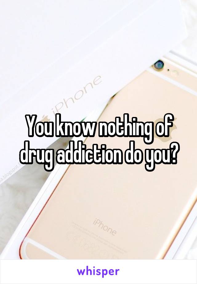 You know nothing of drug addiction do you?