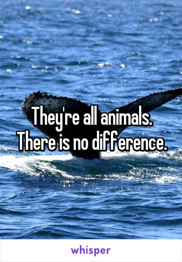 They're all animals. There is no difference.