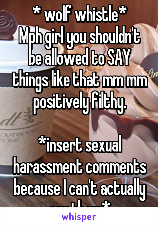 * wolf whistle*
Mph girl you shouldn't be allowed to SAY things like that mm mm positively filthy.

*insert sexual harassment comments because I can't actually say them*