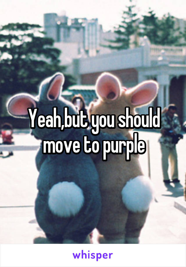 Yeah,but you should move to purple