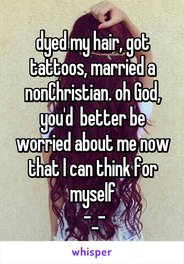 dyed my hair, got tattoos, married a nonChristian. oh God, you'd  better be worried about me now that I can think for myself
 -_-