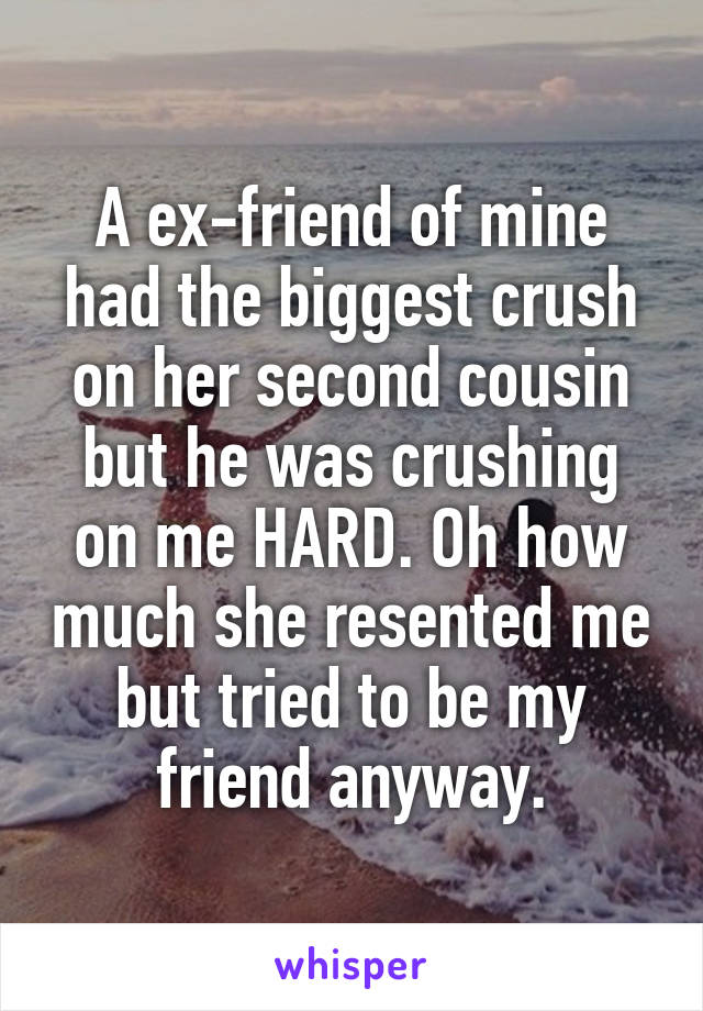 A ex-friend of mine had the biggest crush on her second cousin but he was crushing on me HARD. Oh how much she resented me but tried to be my friend anyway.