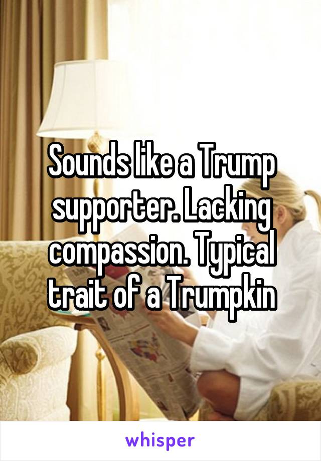 Sounds like a Trump supporter. Lacking compassion. Typical trait of a Trumpkin