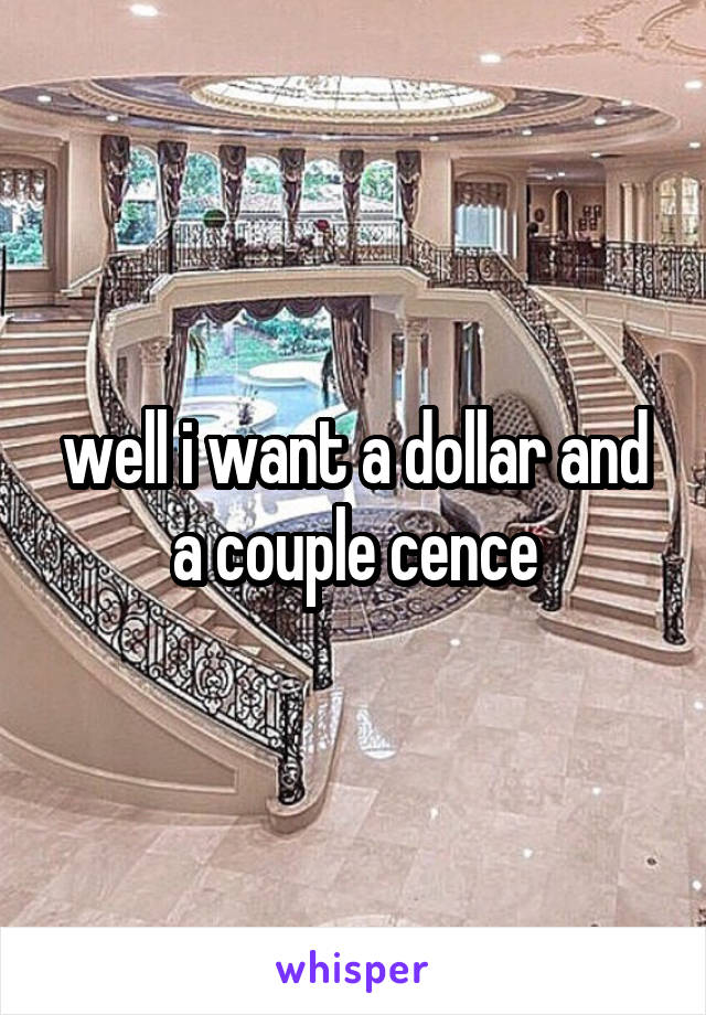 well i want a dollar and a couple cence