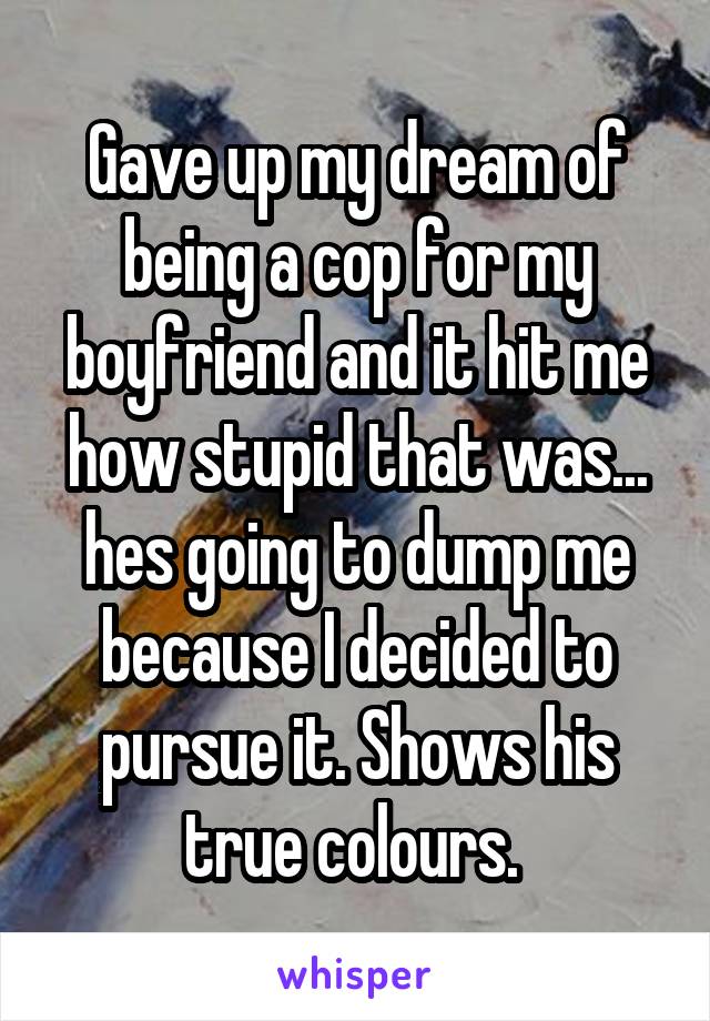 Gave up my dream of being a cop for my boyfriend and it hit me how stupid that was... hes going to dump me because I decided to pursue it. Shows his true colours. 