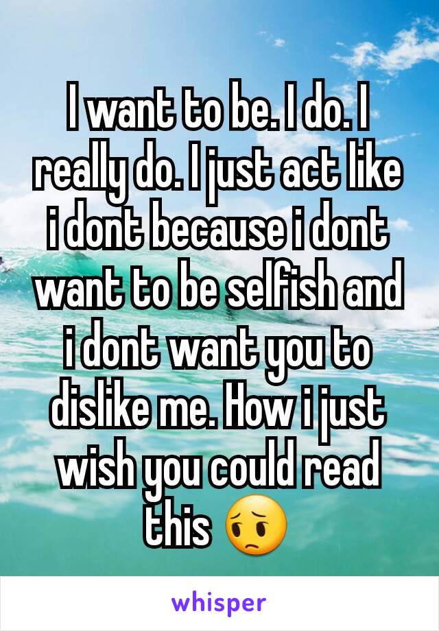 I want to be. I do. I really do. I just act like i dont because i dont want to be selfish and i dont want you to dislike me. How i just wish you could read this 😔