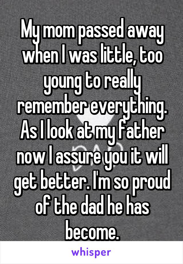 My mom passed away when I was little, too young to really remember everything. As I look at my father now I assure you it will get better. I'm so proud of the dad he has become.