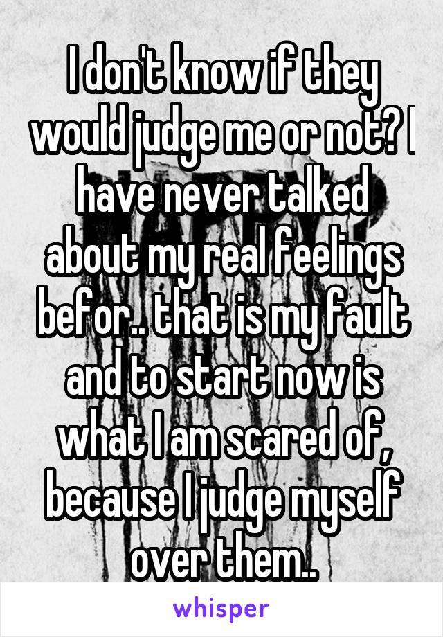 I don't know if they would judge me or not? I have never talked about my real feelings befor.. that is my fault and to start now is what I am scared of, because I judge myself over them..