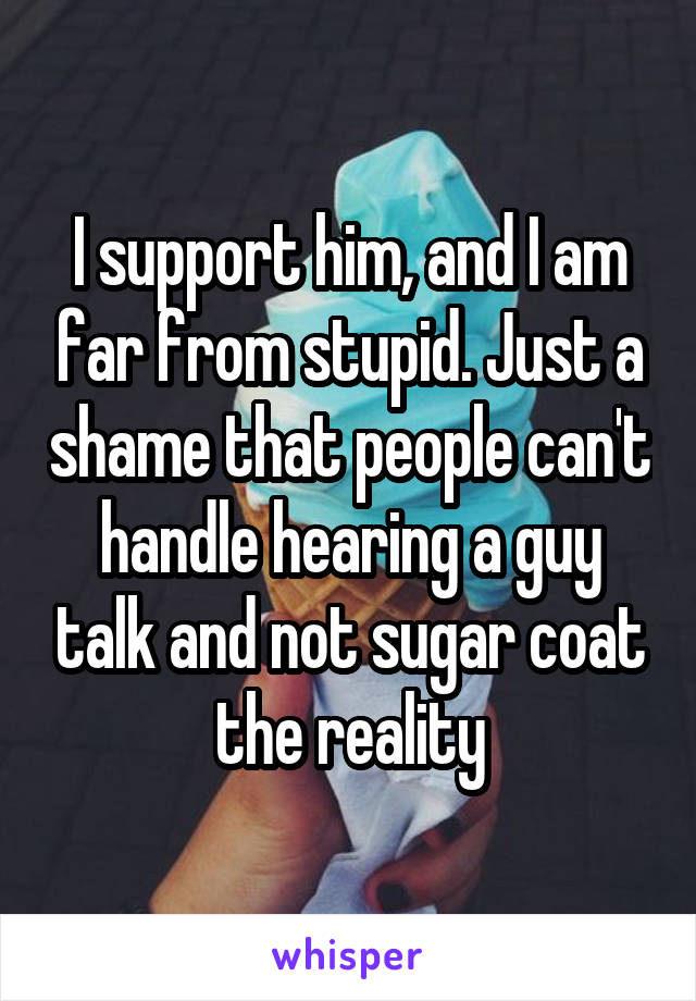I support him, and I am far from stupid. Just a shame that people can't handle hearing a guy talk and not sugar coat the reality