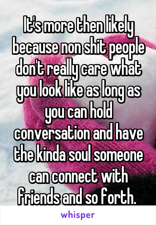 It's more then likely because non shit people don't really care what you look like as long as you can hold conversation and have the kinda soul someone can connect with friends and so forth. 