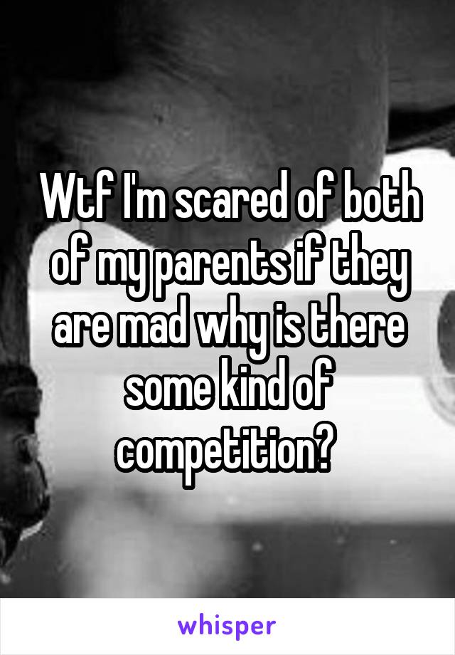 Wtf I'm scared of both of my parents if they are mad why is there some kind of competition? 