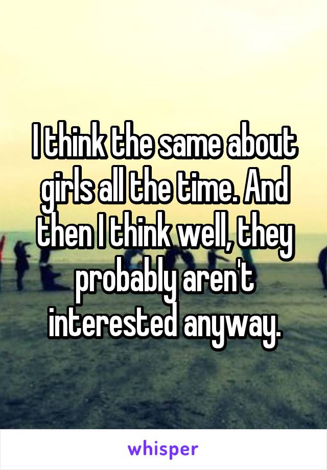 I think the same about girls all the time. And then I think well, they probably aren't interested anyway.