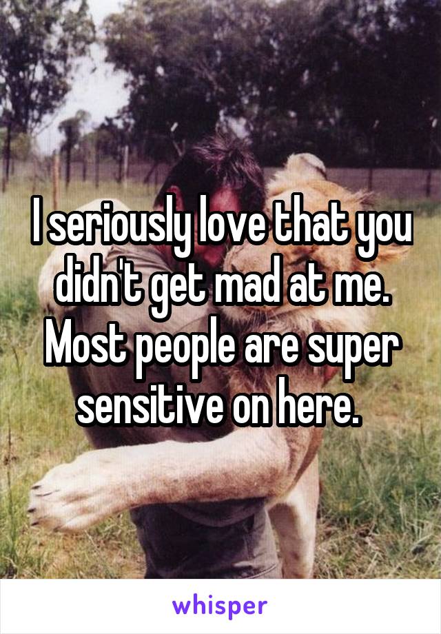 I seriously love that you didn't get mad at me. Most people are super sensitive on here. 