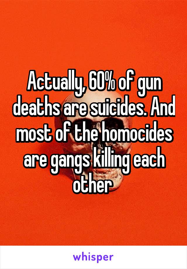 Actually, 60% of gun deaths are suicides. And most of the homocides are gangs killing each other 