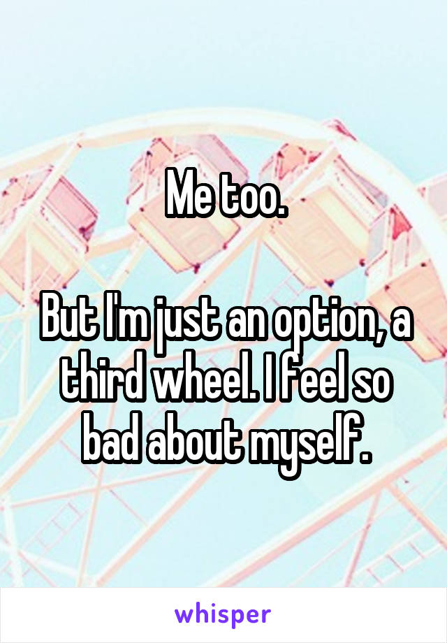 Me too.

But I'm just an option, a third wheel. I feel so bad about myself.