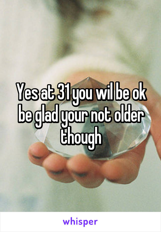 Yes at 31 you wil be ok be glad your not older though