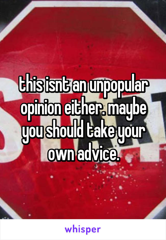 this isnt an unpopular opinion either. maybe you should take your own advice.