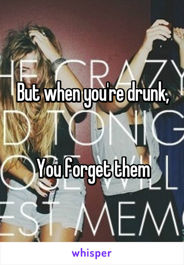 But when you're drunk,


You forget them