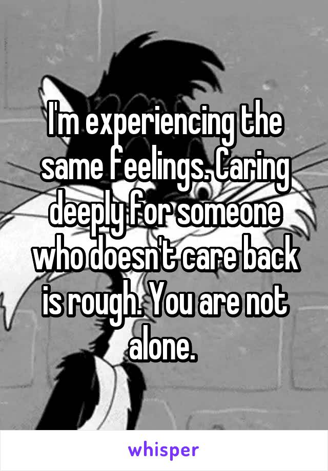 I'm experiencing the same feelings. Caring deeply for someone who doesn't care back is rough. You are not alone. 
