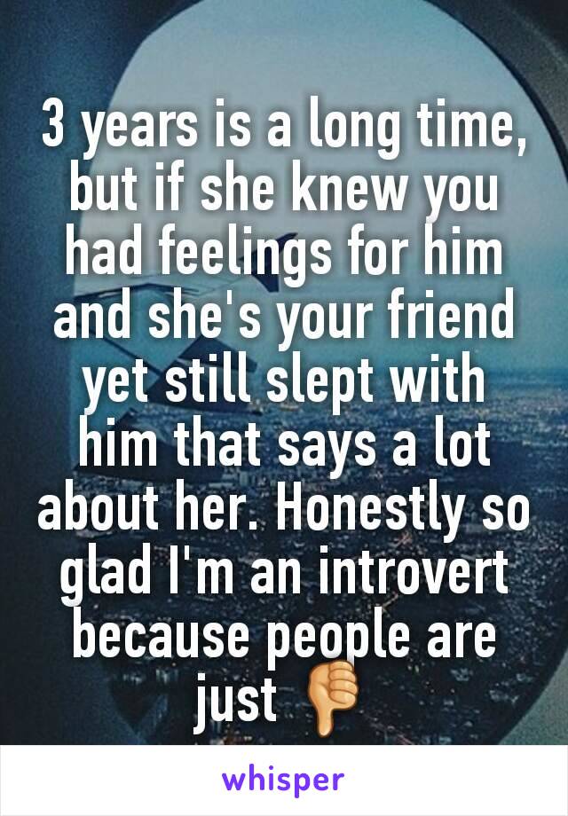 3 years is a long time, but if she knew you had feelings for him and she's your friend yet still slept with him that says a lot about her. Honestly so glad I'm an introvert because people are just 👎