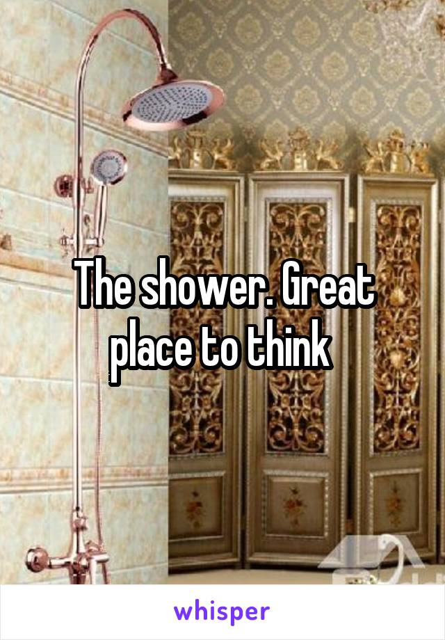 The shower. Great place to think 