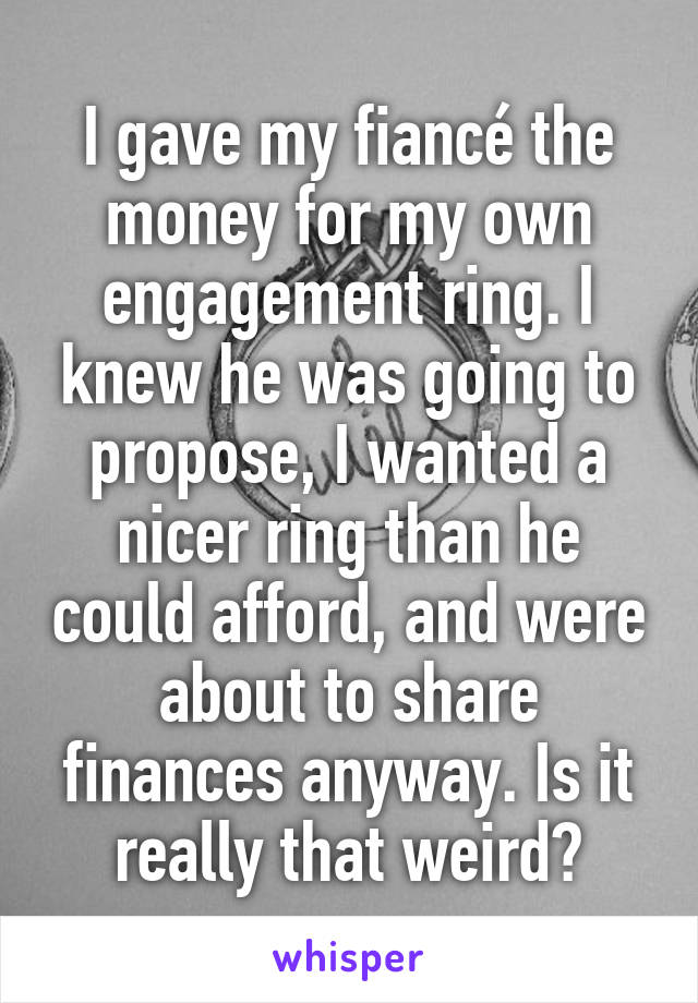 I gave my fiancé the money for my own engagement ring. I knew he was going to propose, I wanted a nicer ring than he could afford, and were about to share finances anyway. Is it really that weird?