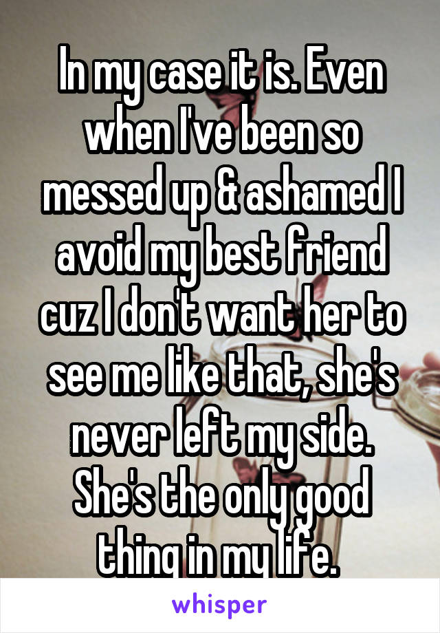 In my case it is. Even when I've been so messed up & ashamed I avoid my best friend cuz I don't want her to see me like that, she's never left my side. She's the only good thing in my life. 