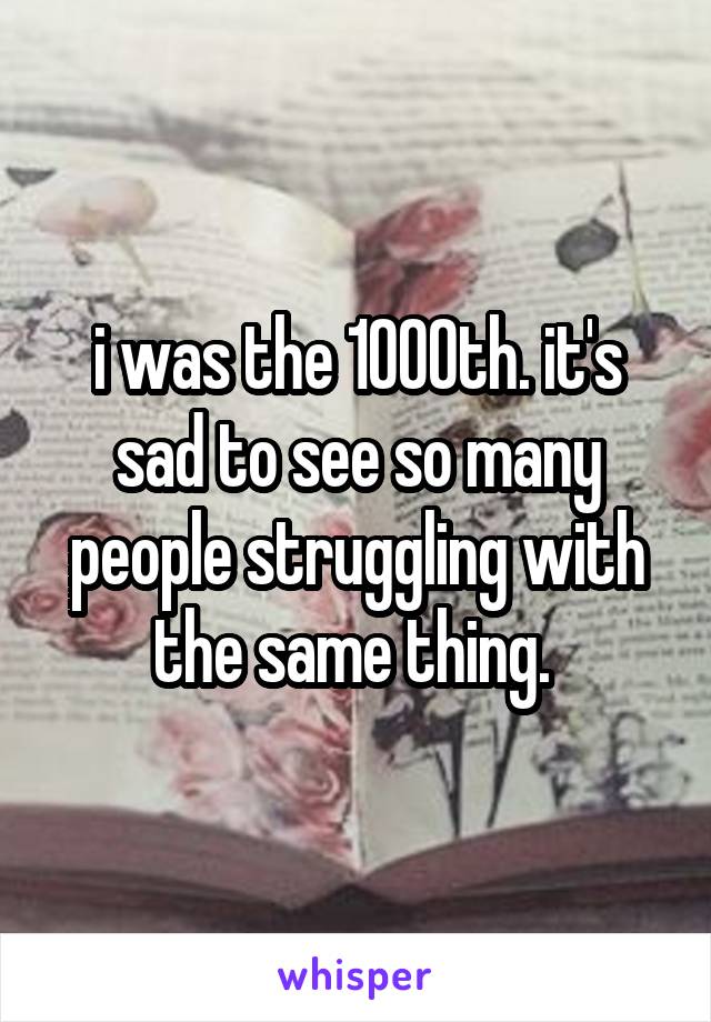 i was the 1000th. it's sad to see so many people struggling with the same thing. 