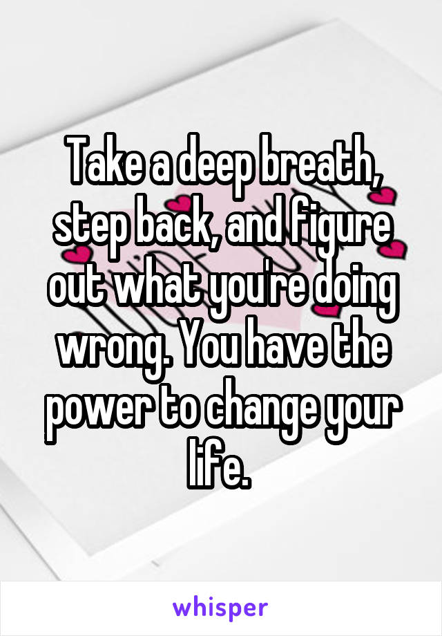 Take a deep breath, step back, and figure out what you're doing wrong. You have the power to change your life. 