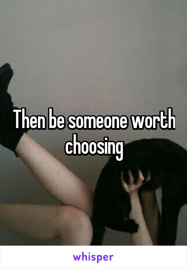 Then be someone worth choosing