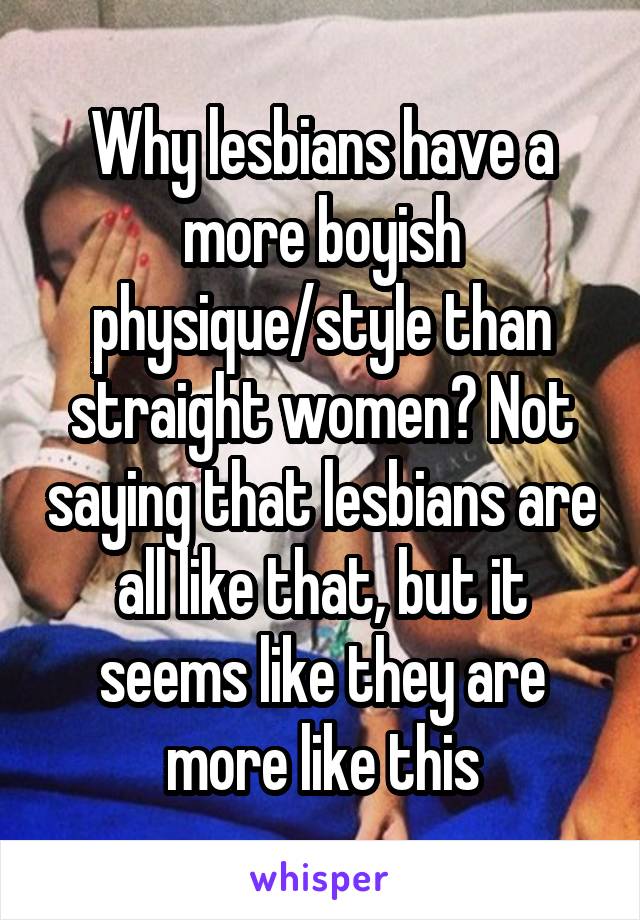 Why lesbians have a more boyish physique/style than straight women? Not saying that lesbians are all like that, but it seems like they are more like this