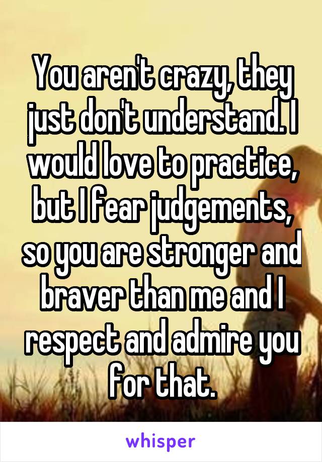 You aren't crazy, they just don't understand. I would love to practice, but I fear judgements, so you are stronger and braver than me and I respect and admire you for that.