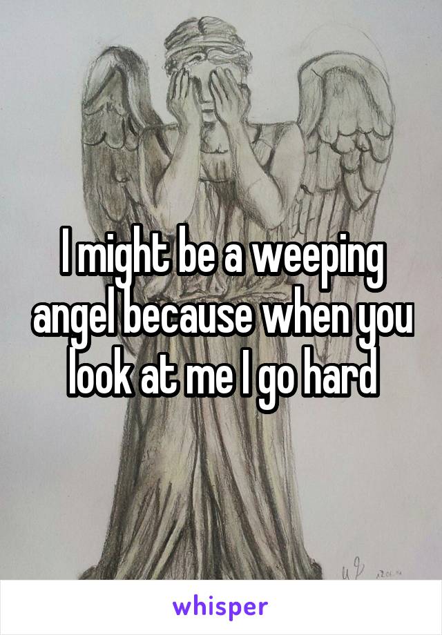 I might be a weeping angel because when you look at me I go hard