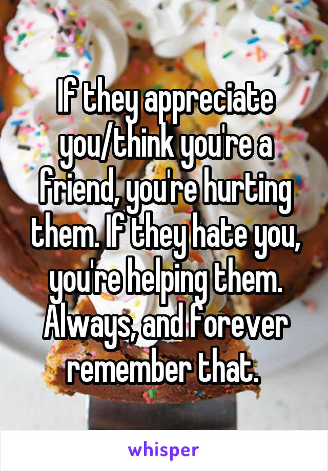 If they appreciate you/think you're a friend, you're hurting them. If they hate you, you're helping them. Always, and forever remember that. 