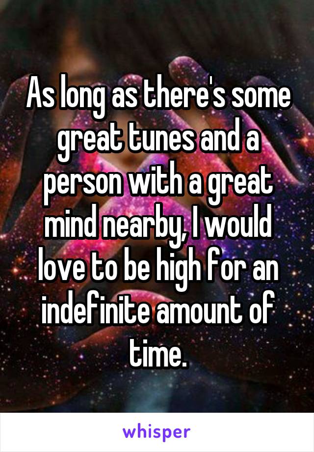 As long as there's some great tunes and a person with a great mind nearby, I would love to be high for an indefinite amount of time.