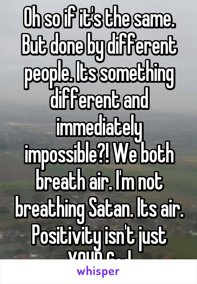 Oh so if it's the same. But done by different people. Its something different and immediately impossible?! We both breath air. I'm not breathing Satan. Its air. Positivity isn't just YOUR God