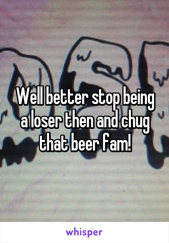Well better stop being a loser then and chug that beer fam!