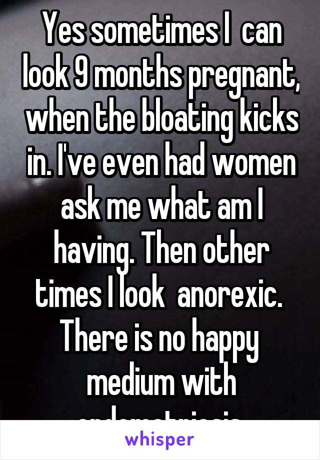 Yes sometimes I  can look 9 months pregnant, when the bloating kicks in. I've even had women ask me what am I having. Then other times I look  anorexic.  There is no happy  medium with endometriosis.