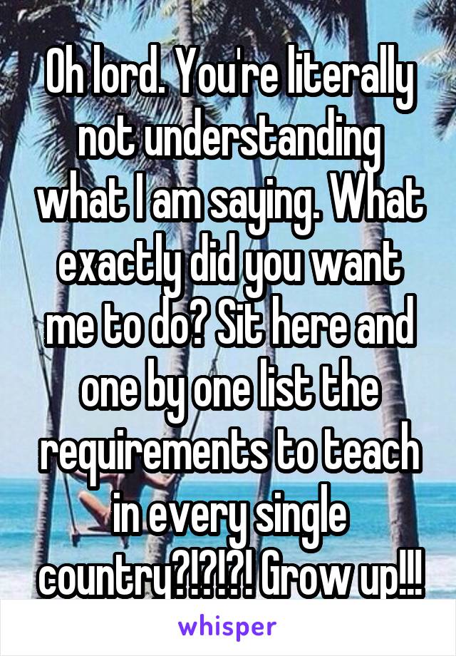 Oh lord. You're literally not understanding what I am saying. What exactly did you want me to do? Sit here and one by one list the requirements to teach in every single country?!?!?! Grow up!!!