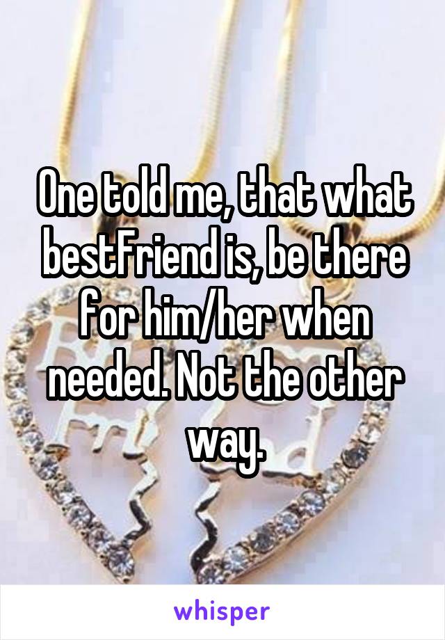 One told me, that what bestFriend is, be there for him/her when needed. Not the other way.