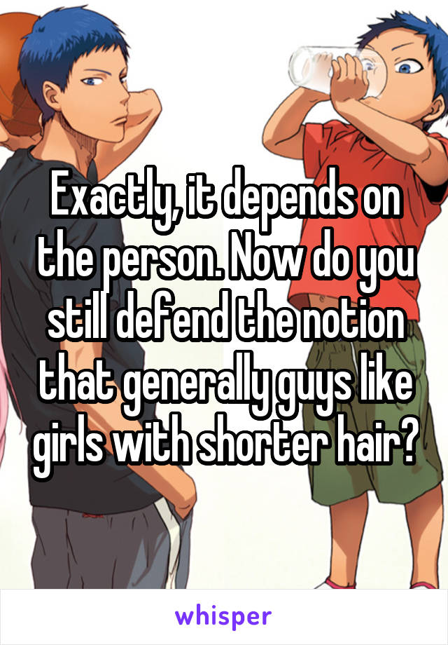 Exactly, it depends on the person. Now do you still defend the notion that generally guys like girls with shorter hair?