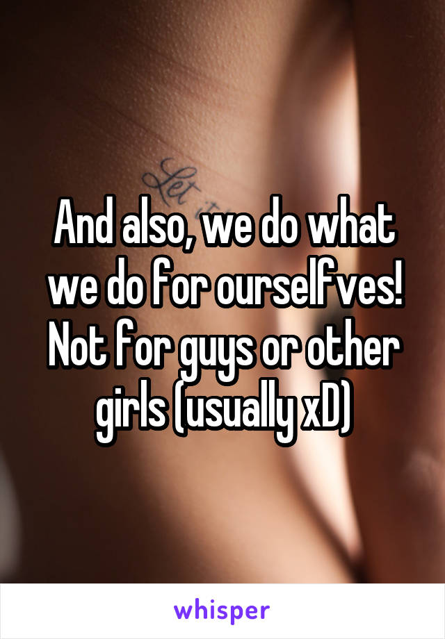 And also, we do what we do for ourselfves! Not for guys or other girls (usually xD)