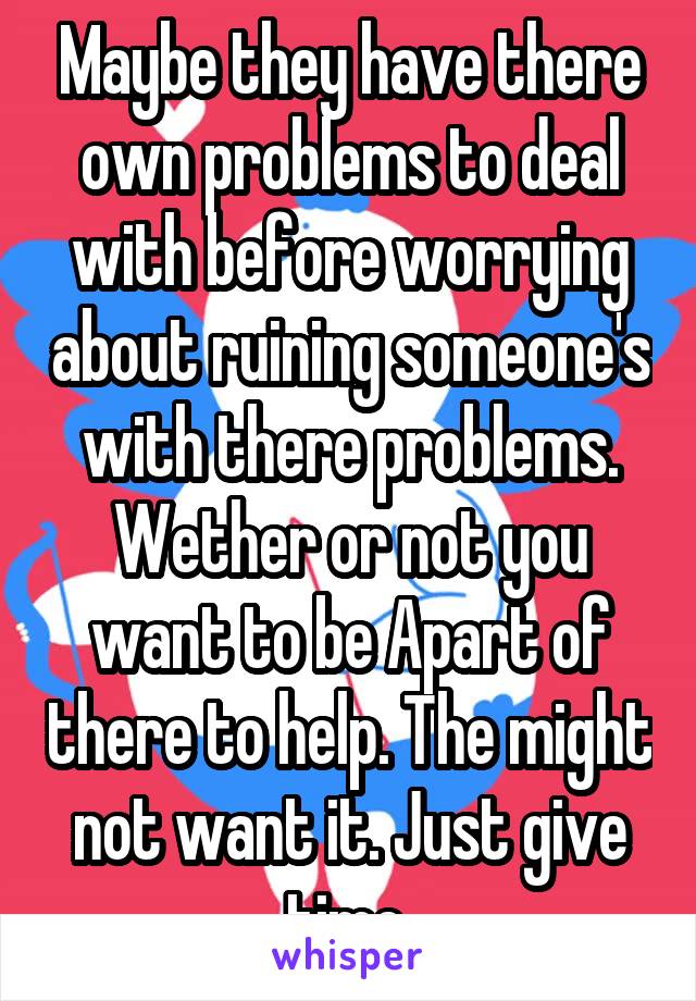 Maybe they have there own problems to deal with before worrying about ruining someone's with there problems. Wether or not you want to be Apart of there to help. The might not want it. Just give time 