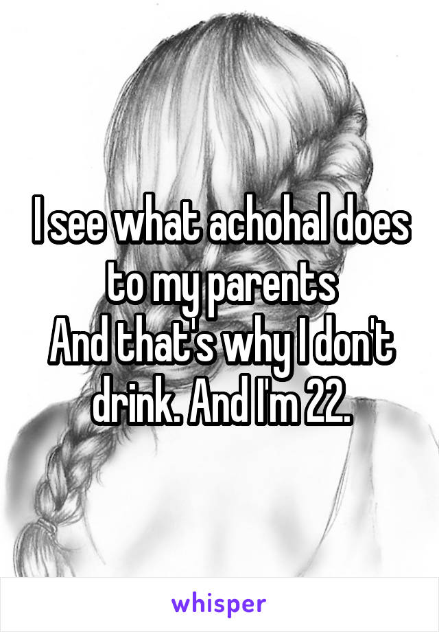 I see what achohal does to my parents
And that's why I don't drink. And I'm 22.