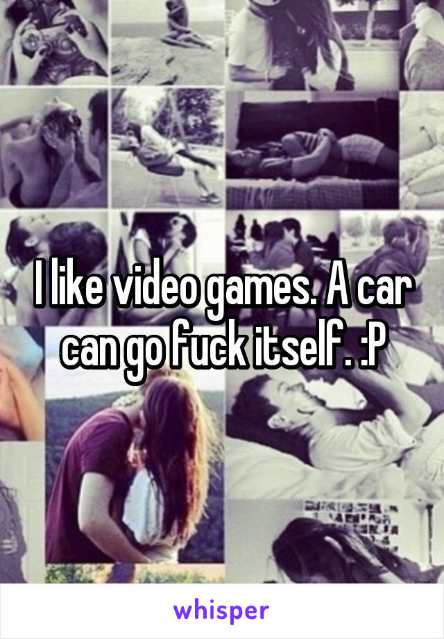 I like video games. A car can go fuck itself. :P