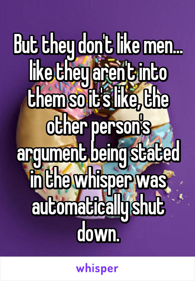 But they don't like men... like they aren't into them so it's like, the other person's argument being stated in the whisper was automatically shut down.