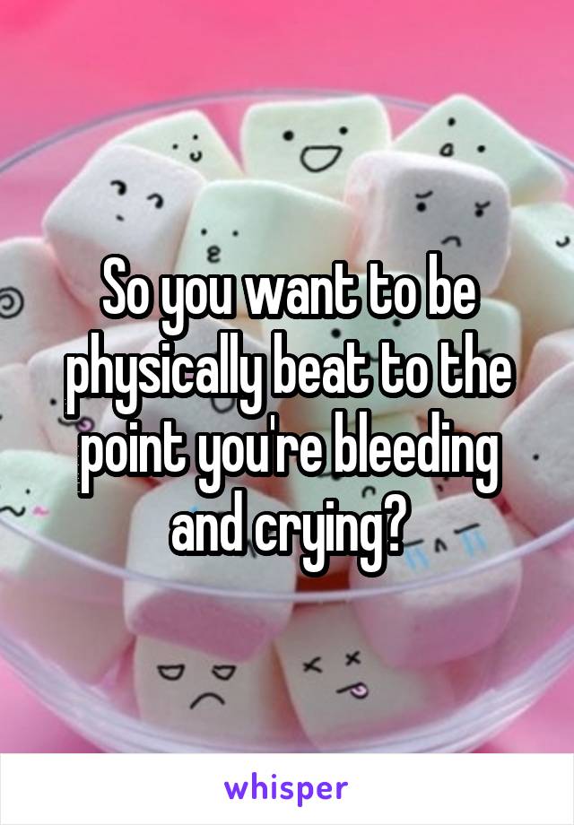So you want to be physically beat to the point you're bleeding and crying?